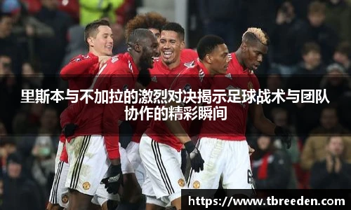 里斯本与不加拉的激烈对决揭示足球战术与团队协作的精彩瞬间