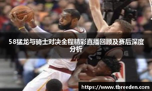 58猛龙与骑士对决全程精彩直播回顾及赛后深度分析